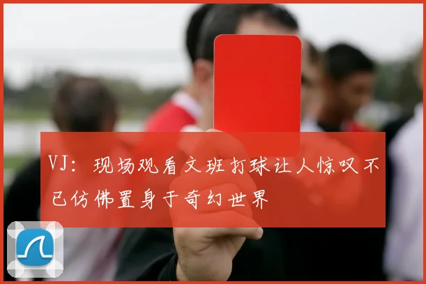 VJ：现场观看文班打球让人惊叹不已仿佛置身于奇幻世界