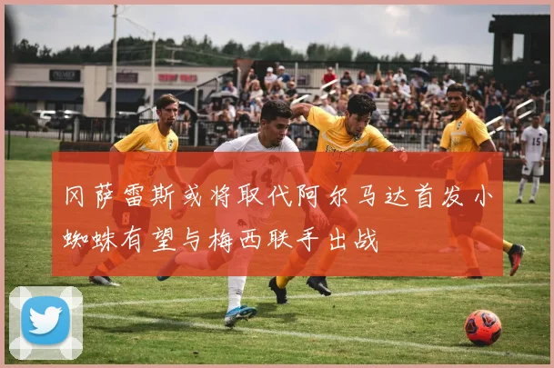 冈萨雷斯或将取代阿尔马达首发小蜘蛛有望与梅西联手出战