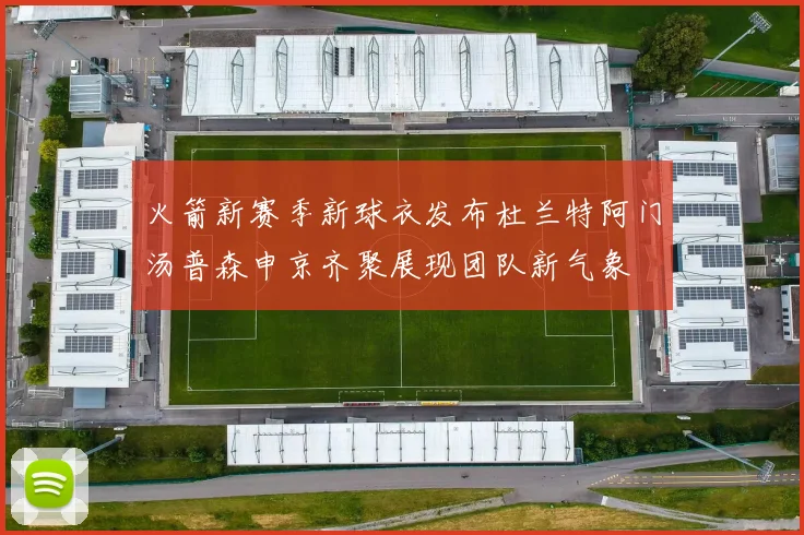 火箭新赛季新球衣发布杜兰特阿门汤普森申京齐聚展现团队新气象
