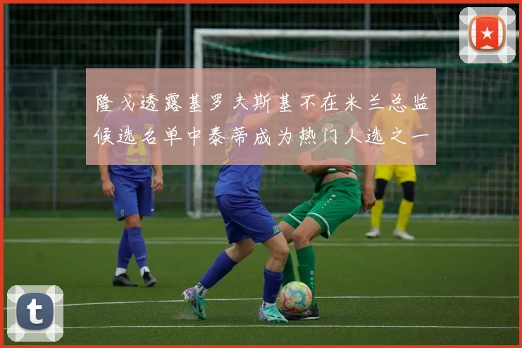 隆戈透露基罗夫斯基不在米兰总监候选名单中泰蒂成为热门人选之一