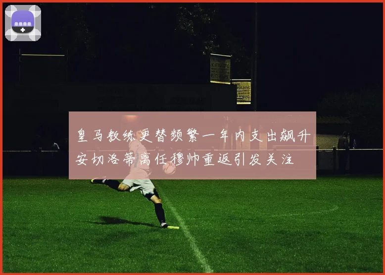 皇马教练更替频繁一年内支出飙升安切洛蒂离任穆帅重返引发关注