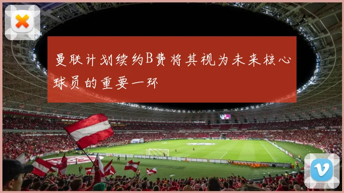 曼联计划续约B费将其视为未来核心球员的重要一环