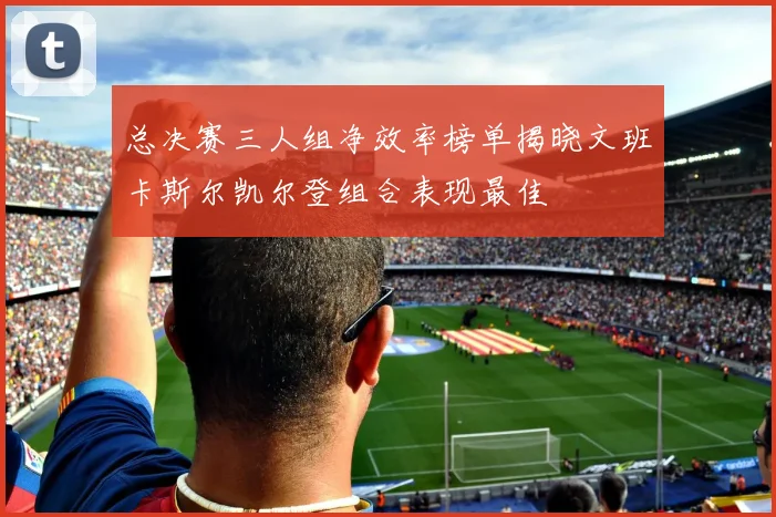 总决赛三人组净效率榜单揭晓文班卡斯尔凯尔登组合表现最佳