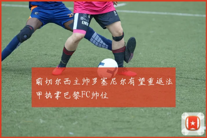 前切尔西主帅罗塞尼尔有望重返法甲执掌巴黎FC帅位