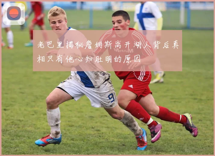 老巴里揭秘詹姆斯离开湖人背后真相只有他心知肚明的原因