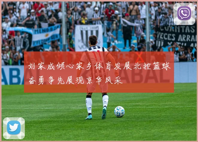 刘家成倾心家乡体育发展北控篮球奋勇争先展现京华风采