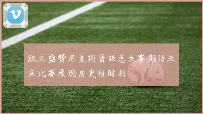 欧文盛赞尼克斯晋级总决赛期待未来比赛展现历史性时刻