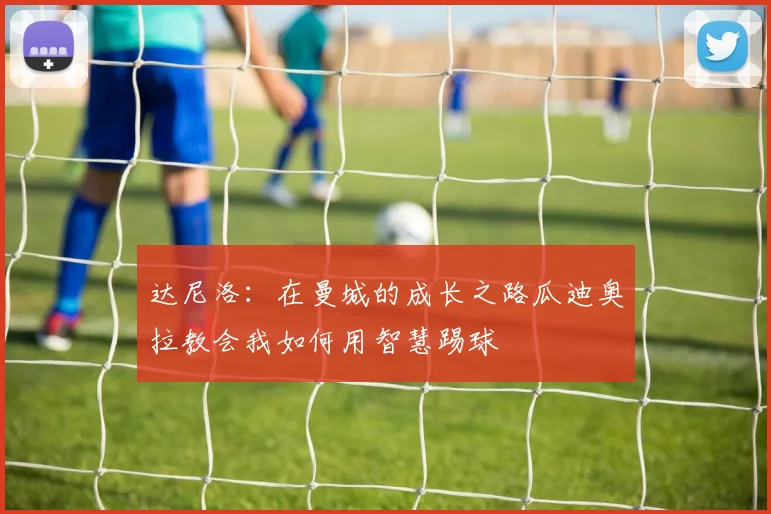 达尼洛：在曼城的成长之路瓜迪奥拉教会我如何用智慧踢球