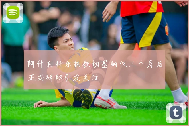 阿什利科尔执教切塞纳仅三个月后正式辞职引发关注