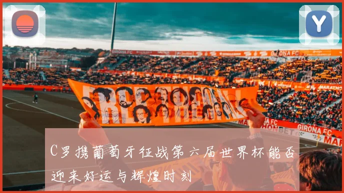 C罗携葡萄牙征战第六届世界杯能否迎来好运与辉煌时刻